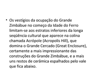 • Os vestígios da ocupação do Grande
Zimbábue no começo da Idade do Ferro
limitam-se aos estratos inferiores da longa
seqüência cultural que aparece na colina
chamada Acrópole (Acropolis Hill), que
domina o Grande Cercado (Great Enclosure),
certamente a mais impressionante das
construções do Grande Zimbábue, e a mais
uns restos de cerâmica espalhados pelo vale
que fica abaixo.
 