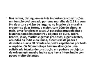 • Nas ruínas, distinguem-se três importantes construções:
um templo oval cercado por uma muralha de 2,5 km com
9m de altura e 4,5m de largura; no interior da muralha
erguem-se duas torres, a maior, com 10m de altura; e
mais, uma fortaleza e casas. A pesquisa arqueológica e
histórica também encontrou objetos de ouro, cobre,
bronze, jóias, marfim e gemas preciosas, alguns destes,
oriundos da Índia e da China, esculturas de pedra e
desenhos. Havia 58 cidades de pedra espalhadas por todo
o império. Os Monomotapa haviam alcançado uma
sofisticada técnica de construção em pedra e os objetos
de origem estrangeira indica que havia intercâmbio com
povos muito distantes
 