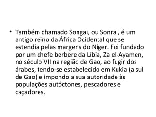 • Também chamado Songai, ou Sonrai, é um
antigo reino da África Ocidental que se
estendia pelas margens do Níger. Foi fundado
por um chefe berbere da Líbia, Za el-Ayamen,
no século VII na região de Gao, ao fugir dos
árabes, tendo-se estabelecido em Kukia (a sul
de Gao) e impondo a sua autoridade às
populações autóctones, pescadores e
caçadores.
 