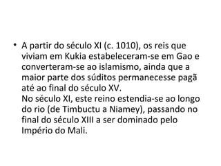 • A partir do século XI (c. 1010), os reis que
viviam em Kukia estabeleceram-se em Gao e
converteram-se ao islamismo, ainda que a
maior parte dos súditos permanecesse pagã
até ao final do século XV.
No século XI, este reino estendia-se ao longo
do rio (de Timbuctu a Niamey), passando no
final do século XIII a ser dominado pelo
Império do Mali.
 