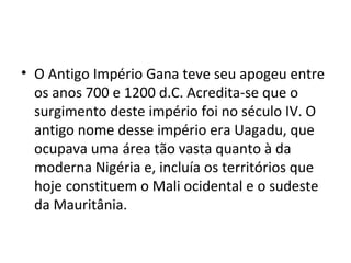 • O Antigo Império Gana teve seu apogeu entre
os anos 700 e 1200 d.C. Acredita-se que o
surgimento deste império foi no século IV. O
antigo nome desse império era Uagadu, que
ocupava uma área tão vasta quanto à da
moderna Nigéria e, incluía os territórios que
hoje constituem o Mali ocidental e o sudeste
da Mauritânia.
 
