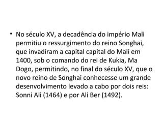 • No século XV, a decadência do império Mali
permitiu o ressurgimento do reino Songhai,
que invadiram a capital capital do Mali em
1400, sob o comando do rei de Kukia, Ma
Dogo, permitindo, no final do século XV, que o
novo reino de Songhai conhecesse um grande
desenvolvimento levado a cabo por dois reis:
Sonni Ali (1464) e por Ali Ber (1492).
 