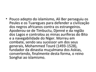 • Pouco adepto do islamismo, Ali Ber perseguiu os
Peules e os Tuaregues para defender a civilização
dos negros africanos contra os estrangeiros.
Apoderou-se de Timbuctu, Djenné e da região
dos Lagos e controlou as minas auríferas do Bito
e a navegabilidade do Níger. Morreu em
combate, sendo seu sucessor um dos seus
generais, Mohammed Touré (1493-1528),
fundador da dinastia muçulmana dos Askias,
convertendo, finalmente desta forma, o reino
Songhai ao islamismo.
 