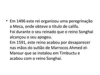 • Em 1496 este rei organizou uma peregrinação
a Meca, onde obteve o título de califa.
Foi durante o seu reinado que o reino Songhai
alcançou o seu apogeu.
Em 1591, este reino acabou por desaparecer
nas mãos do sultão de Marrocos Ahmed el-
Mansur que se instalou em Timbuctu e
acabou com o reino Songhai.
 