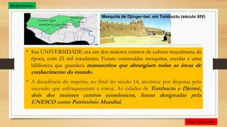  Sua UNIVERSIDADE era um dos maiores centros de cultura muçulmana da
época, com 25 mil estudantes. Foram construídas mesquitas, escolas e uma
biblioteca que guardava manuscritos que abrangiam todas as áreas de
conhecimento do mundo.
 A decadência do império, no final do século 14, acontece por disputas pela
sucessão que enfraqueceram a coroa. As cidades de Tombuctu e Djenné,
dois dos maiores centros econômicos, foram designadas pela
UNESCO como Patrimônio Mundial.
Mesquita de Djinger-ber, em Tumbuctu (século XIV)
@ejhumanas
 