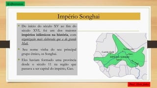 Império Songhai
 Do início do século XV ao fim do
século XVI, foi um dos maiores
impérios islâmicos na história, com
organização mais elaborada que a do grande
Mali.
 Seu nome vinha do seu principal
grupo étnico, os Songhai.
 Eles haviam formado uma província
desde o século 11 na região que
passava a ser capital do império, Gao.
@ejhumanas
 
