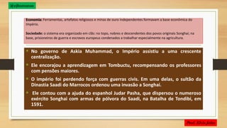 Economia: Ferramentas, artefatos religiosos e minas de ouro independentes formavam a base econômica do
Império.
Sociedade: o sistema era organizado em clãs: no topo, nobres e descendentes dos povos originais Songhai; na
base, prisioneiros de guerra e escravos europeus condenados a trabalhar especialmente na agricultura.
 No governo de Askia Muhammad, o Império assistiu a uma crescente
centralização.
 Ele encorajou a aprendizagem em Tombuctu, recompensando os professores
com pensões maiores.
 O império foi perdendo força com guerras civis. Em uma delas, o sultão da
Dinastia Saadi do Marrocos ordenou uma invasão a Songhai.
 Ele contou com a ajuda do espanhol Judar Pasha, que dispersou o numeroso
exército Songhai com armas de pólvora do Saadi, na Batalha de Tondibi, em
1591.
@ejhumanas
 
