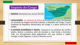 Império do Congo
ORIGEM: Remontem aos séculos XIII-XIV.
 LOCALIZAÇÃO: no sudoeste da África no território que hoje corresponde
ao noroeste de Angola incluindo Cabinda, à República do Congo, à parte
ocidental da República Democrática do Congo e à parte centro-sul do
Gabão.
 O SISTEMA ECONÔMICO E SOCIAL: baseava-se no comércio de marfim,
cobres, têxteis e cerâmica, além de escravos e, mais tarde, a borracha.
Tudo era transportado pelos gigantescos rios que cortam a região:
Cuango, a leste; Ogooué, a norte; e Kwanza, ao sul.
@ejhumanas
 