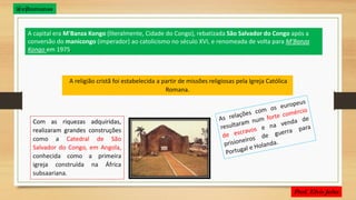 A capital era M'Banza Kongo (literalmente, Cidade do Congo), rebatizada São Salvador do Congo após a
conversão do manicongo (imperador) ao catolicismo no século XVI, e renomeada de volta para M'Banza
Kongo em 1975.
A religião cristã foi estabelecida a partir de missões religiosas pela Igreja Católica
Romana.
Com as riquezas adquiridas,
realizaram grandes construções
como a Catedral de São
Salvador do Congo, em Angola,
conhecida como a primeira
igreja construída na África
subsaariana.
@ejhumanas
 