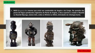  NKISI (Inquice) é o mesmo que orixá nos candomblés de Angola e do Congo. No panteão dos
povos de língua quimbunda originários do Norte de Angola, o deus supremo e criador é Nzambi
ou Nzambi Mpungu; abaixo dele, estão os Minkisi ou Mikisi, divindades da mitologia banta.
@ejhumanas
 
