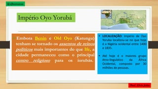 Império Oyo Yorubá
Embora Benin e Old Oyo (Katunga)
tenham se tornado os assentos de reinos
políticos mais importantes do que Ife, a
cidade permaneceu como o principal
centro religioso para os iorubás.
 LOCALIZAÇÃO: Império de Oyo
Yoruba localizou-se no que hoje
é a Nigéria ocidental entre 1400
e 1835.
 Até hoje é o maiores grupo
étno-linguístico da África
Ocidental, composto por 30
milhões de pessoas.
@ejhumanas
 