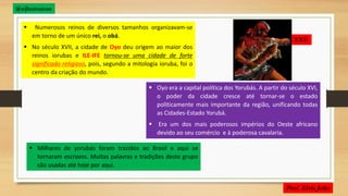  Numerosos reinos de diversos tamanhos organizavam-se
em torno de um único rei, o obá.
 No século XVII, a cidade de Oyo deu origem ao maior dos
reinos iorubas e ILE-IFE tornou-se uma cidade de forte
significado religioso, pois, segundo a mitologia ioruba, foi o
centro da criação do mundo.
 Oyo era a capital política dos Yorubás. A partir do século XVI,
o poder da cidade cresce até tornar-se o estado
politicamente mais importante da região, unificando todas
as Cidades-Estado Yorubá.
 Era um dos mais poderosos impérios do Oeste africano
devido ao seu comércio e à poderosa cavalaria.
 Milhares de yorubás foram trazidos ao Brasil e aqui se
tornaram escravos. Muitas palavras e tradições deste grupo
são usadas até hoje por aqui.
EXÚ
@ejhumanas
 