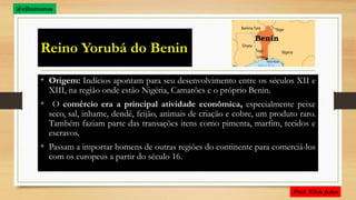 Reino Yorubá do Benin
• Origem: Indícios apontam para seu desenvolvimento entre os séculos XII e
XIII, na região onde estão Nigéria, Camarões e o próprio Benin.
• O comércio era a principal atividade econômica, especialmente peixe
seco, sal, inhame, dendê, feijão, animais de criação e cobre, um produto raro.
Também faziam parte das transações itens como pimenta, marfim, tecidos e
escravos.
• Passam a importar homens de outras regiões do continente para comerciá-los
com os europeus a partir do século 16.
@ejhumanas
 