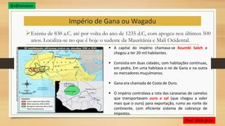 Império de Gana ou Wagadu
Existiu de 830 a.C. até por volta do ano de 1235 d.C, com apogeu nos últimos 500
anos. Localiza-se no que é hoje o sudeste da Mauritânia e Mali Ocidental.
 A capital do império chamava-se Koumbi Saleh e
chegou a ter 20 mil habitantes.
 Consistia em duas cidades, com habitações contínuas,
em pedra. Em uma habitava o rei de Gana e na outra
os mercadores muçulmanos.
 Gana era chamada de Costa de Ouro.
 O império controlava a rota das caravanas de camelos
que transportavam ouro e sal (que chegou a valer
mais que o ouro) para exportação, rumo ao norte do
continente, com eficiente sistema de cobrança de
impostos.
Prof. Elvis John
@ejhumanas
 