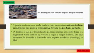 Vila de Songo, no Mali, com uma pequena mesquita ao centro.
 A produção do ouro era usada, também, para desenvolver outras atividades
econômicas, tais como a tecelagem, a ferraria e a produção agrícola.
 O declínio se deu por instabilidades políticas internas, até perder força e se
fragmentar. Gana também se recusava a seguir a religião islâmica. Em dado
momento foi invadida e dominada pelo império mandinka (mandinga) do
Mali.
 