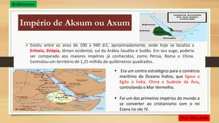 Império de Aksum ou Axum
 Existiu entre os anos de 100 a 940 d.C, aproximadamente, onde hoje se localiza a
Eritreia, Etiópia, Iêmen ocidental, sul da Arábia Saudita e Sudão. Em seu auge, poderia
ser comparado aos maiores impérios já conhecidos, como Pérsia, Roma e China.
Controlou um território de 1,25 milhão de quilômetros quadrados.
 Era um centro estratégico para o comércio
marítimo do Oceano Índico, que ligava o
Egito à Índia, China e Sudeste da Ásia,
controlando o Mar Vermelho.
 Foi um dos primeiros impérios do mundo a
se converter ao cristianismo com o rei
Ezana no séc IV.
 