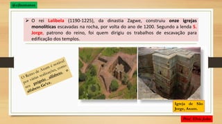  O rei Lalibela (1190-1225), da dinastia Zagwe, construiu onze igrejas
monolíticas escavadas na rocha, por volta do ano de 1200. Segundo a lenda S.
Jorge, patrono do reino, foi quem dirigiu os trabalhos de escavação para
edificação dos templos.
Igreja de São
Jorge, Axum.
 