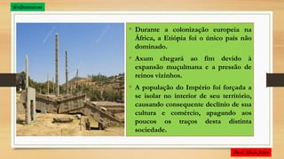  Durante a colonização europeia na
África, a Etiópia foi o único país não
dominado.
 Axum chegará ao fim devido à
expansão muçulmana e a pressão de
reinos vizinhos.
 A população do Império foi forçada a
se isolar no interior de seu território,
causando consequente declínio de sua
cultura e comércio, apagando aos
poucos os traços desta distinta
sociedade.
@ejhumanas
 