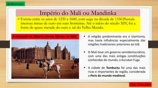 Império do Mali ou Mandinka
Existiu entre os anos de 1230 a 1600, com auge na década de 1350.Possuía
imensas minas de ouro em suas fronteiras. Até o início do século XIV, foi a
fonte de quase metade do ouro e sal do Velho Mundo.
A mesquita de Djenne (Jenne, Djena), no Mali  A religião predominante era o islamismo,
mas havia influências especialmente das
religiões tradicionais anteriores ao Islã.
 O Mali teve um governo semidemocrático,
com uma das mais antigas constituições
conhecidas do mundo, o Kurukan Fuga.
 A cidade de Tombuctu foi uma das mais
ricas e importantes da região, considerada
a Paris do mundo medieval.
@ejhumanas
 