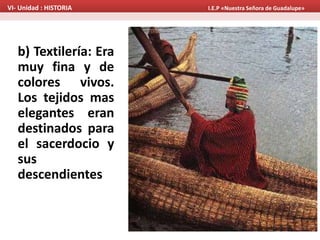 b) Textilería: Era
muy fina y de
colores vivos.
Los tejidos mas
elegantes eran
destinados para
el sacerdocio y
sus
descendientes
VI- Unidad : HISTORIA I.E.P «Nuestra Señora de Guadalupe»
 