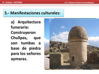 5.- Manifestaciones culturales:
a) Arquitectura
funeraria:
Construyeron
Chullpas, que
son tumbas a
base de piedra
para los señores
aymaras.
VI- Unidad : HISTORIA I.E.P «Nuestra Señora de Guadalupe»
Sillustani
 