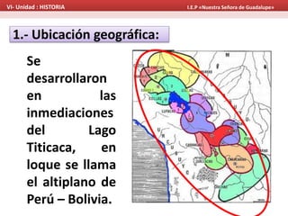 1.- Ubicación geográfica:
Se
desarrollaron
en las
inmediaciones
del Lago
Titicaca, en
loque se llama
el altiplano de
Perú – Bolivia.
VI- Unidad : HISTORIA I.E.P «Nuestra Señora de Guadalupe»
 