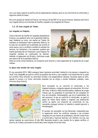 ncia. Los reyes copiaron la política de los emperadores romanos, pero no se convirtieron al catolicismo y
siguieron siendo arrianos.
Pero otro pueblo se instaló en Francia: los francos. El año 507 el rey de los francos, Clodoveo derrotó al
rey visigodo Alarico en la batalla de Vouillé y expulsó a los visigodos de Francia.
3.2. El reino visigodo de Toledo.
Los visigodos en Hispania.
Tras la derrota de Vouillé los visigodos abandonaron
Francia y se quedaron solo con la península Ibérica.
Aquí fundaron un reino, con capital en Toledo. En
realidad, no dominaban toda la península Ibérica: en
la zona nor-occidental de la península aun existía el
reino suevo y en la cordillera cantábrica estaban los
astures, los cántabros y los vascones, pueblos que
habían permanecido sin romanizar y que tampoco los
visigodos estaban en condiciones de dominar.
Además, el emperador de Oriente, Justiniano ocupó
una zona al SE de la península Ibérica.
Como en otros reinos bárbaros, los invasores eran minoría y vivían separados de la población de origen
romano.
La época más estable del reino visigodo.
El rey Leovigildo (573- 586) consiguió tener bastante autoridad. Combatió a los suevos y conquistó su
reinó, hizo campañas de guerra contra los pueblos del norte y casi expulsó a los bizantinos de la costa
sur-oriental. Para reforzar su autoridad imitaba a los emperadores romanos, haciendo leyes en latín,
usando la corona y el trono, emitiendo monedas con su efigie e incluso fundando ciudades, como
Vitoriaco (hoy Vitoria).
Pero Leovigildo no se convirtió al catolicismo y los
hispanorromanos y visigodos seguían sin mezclarse. En el sur
del reino, la Betica, había muchos nobles y señores de origen
romano que no aceptaban la autoridad de los visigodos. El
hijo de Leovigildo, Hermenegildo, que era el gobernador de
esa provincia, sí que se convirtió al catolicismo, se ganó el
apoyo de todos estos nobles y organizó una sublevación
contra su padre con intención de convertirse en rey.
Leovigildo consiguió sofocar la rebelión y mandó ejecutar a
Hermenegildo.
El sucesor de Leovigildo, su hijo Recaredo, comprendió que
la separación entre los católicos romanos y los arrianos
visigodos era una fuente de problemas y decidió convertirse
al catolicismo y hacerse bautizar; por lealtad a su rey, sus
nobles también se convirtieron. El año 589, Recaredo acudió a una reunión de la iglesia católica, el
Concilio de Toledo y proclamó el catolicismo como religión oficial del reino.
 