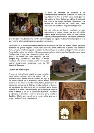 A partir de entonces los visigodos y los
hispanorromanos comenzaron a convivir y a unirse; un
rey, Recesvinto, hizo el primer código común para los
dos pueblos, el “Liber Iudiciorum” o Libro de las Leyes.
Los reyes y los obispos católicos colaboraban y se
reunían en los Concilios de Toledo para tomar
decisiones que eran tanto religiosas como políticas.
Las dos culturas se fueron mezclando, si bien
predominaba la cultura romana, que era más sólida;
nuestra lengua, el castellano, deriva del latín, con solo
algunas palabras prestadas de las lenguas germánicas.
El obispo de Sevilla, San Isidoro, escribió las Etimologías, una especie de diccionario enciclopédico en el
que reunió el saber que aún se conservaba de origen romano.
En el siglo VII se levantaron algunas iglesias que imitaban las del final del imperio romano, pero más
modestas; las iglesias visigodas tienen planta basilical y están construidas en piedra, pero tallada de
forma irregular y no tiene cúpulas, bóvedas ni ábsides; en lugar de arcos de medio punto tienen arcos en
forma de herradura. Las iglesias están decoradas con relieves, algunos de ellos figurados, como los de
San Pedro de la Nave, que representa escenas de la
Biblia, y la mayoría con temas vegetales, que son
siempre muy esquemáticos. Los reyes y nobles
regalaban a las iglesias cruces y coronas votivas, con
piedras semipreciosas engastadas, como las del
Tesoro de Guarrazar.
La crisis del reino visigodo.
A pesar de todo, el reino visigodo era muy inestable:
había luchas continuas entre los nobles y el rey,
porque los reyes querían pasar la corona a sus hijos y
los nobles querían que la monarquía siguiera siendo
electiva. El año 710, a la muerte del rey Witiza, se formaron dos
bandos: los partidarios de Rodrigo, el gobernante de la Betica, y
los partidarios de Akila (hijo del rey anterior); estos últimos
llamaron en su ayuda a los musulmanes, que acababan de ocupar el
norte de África. El año 711 el comandante musulmán Tarik cruzó
el estrecho de Gibraltar y derrotó a Rodrigo en la batalla de
Guadalete (Cádiz) pero no entregó el reino a Akila, sino que lo
ocupó y acabó así con el reino visigodo.
 