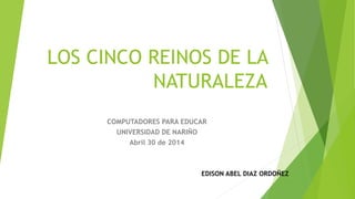 LOS CINCO REINOS DE LA
NATURALEZA
COMPUTADORES PARA EDUCAR
UNIVERSIDAD DE NARIÑO
Abril 30 de 2014
EDISON ABEL DIAZ ORDOÑEZ
 