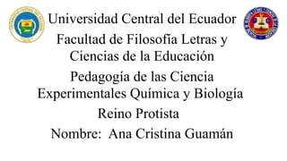 Universidad Central del Ecuador
Facultad de Filosofía Letras y
Ciencias de la Educación
Pedagogía de las Ciencia
Experimentales Química y Biología
Reino Protista
Nombre: Ana Cristina Guamán
 