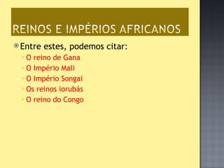  Entre   estes, podemos citar:
 O  reino de Gana
  O Império Mali
  O Império Songai
  Os reinos iorubás
  O reino do Congo
 