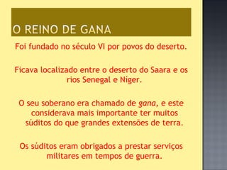 Foi fundado no século VI por povos do deserto.

Ficava localizado entre o deserto do Saara e os
               rios Senegal e Níger.

 O seu soberano era chamado de gana, e este
    considerava mais importante ter muitos
  súditos do que grandes extensões de terra.

 Os súditos eram obrigados a prestar serviços
        militares em tempos de guerra.
 
