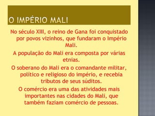 No século XIII, o reino de Gana foi conquistado
  por povos vizinhos, que fundaram o Império
                        Mali.
 A população do Mali era composta por várias
                       etnias.
O soberano do Mali era o comandante militar,
    político e religioso do império, e recebia
             tributos de seus súditos.
   O comércio era uma das atividades mais
     importantes nas cidades do Mali, que
     também faziam comércio de pessoas.
 
