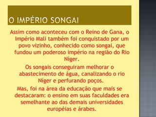 Assim como aconteceu com o Reino de Gana, o
  Império Mali também foi conquistado por um
   povo vizinho, conhecido como songai, que
 fundou um poderoso império na região do Rio
                      Níger.
       Os songais conseguiram melhorar o
    abastecimento de água, canalizando o rio
            Níger e perfurando poços.
   Mas, foi na área da educação que mais se
  destacaram: o ensino em suas faculdades era
     semelhante ao das demais universidades
               européias e árabes.
 