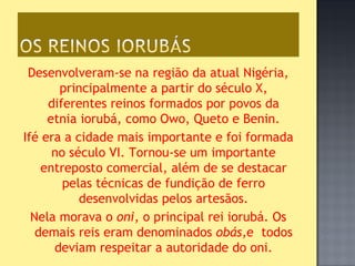 Desenvolveram-se na região da atual Nigéria,
       principalmente a partir do século X,
     diferentes reinos formados por povos da
     etnia iorubá, como Owo, Queto e Benin.
Ifé era a cidade mais importante e foi formada
      no século VI. Tornou-se um importante
    entreposto comercial, além de se destacar
        pelas técnicas de fundição de ferro
           desenvolvidas pelos artesãos.
  Nela morava o oni, o principal rei iorubá. Os
   demais reis eram denominados obás,e todos
      deviam respeitar a autoridade do oni.
 
