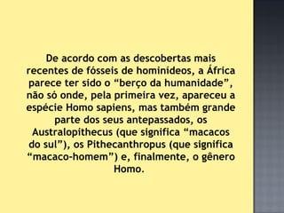 De acordo com as descobertas mais
recentes de fósseis de hominídeos, a África
parece ter sido o “berço da humanidade”,
não só onde, pela primeira vez, apareceu a
espécie Homo sapiens, mas também grande
      parte dos seus antepassados, os
 Australopithecus (que significa “macacos
do sul”), os Pithecanthropus (que significa
“macaco-homem”) e, finalmente, o gênero
                  Homo.
 