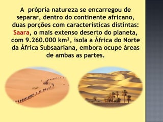 A própria natureza se encarregou de
  separar, dentro do continente africano,
duas porções com características distintas:
 Saara, o mais extenso deserto do planeta,
com 9.260.000 km², isola a África do Norte
da África Subsaariana, embora ocupe áreas
            de ambas as partes.
 