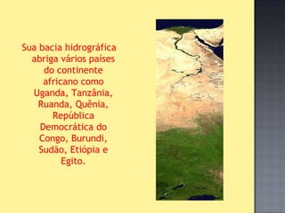 Sua bacia hidrográfica
  abriga vários países
     do continente
     africano como
  Uganda, Tanzânia,
    Ruanda, Quênia,
       República
    Democrática do
    Congo, Burundi,
    Sudão, Etiópia e
          Egito.
 