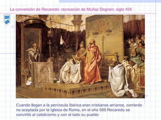 La conversión de Recaredo: recreación de Muñoz Degrain, siglo XIX
Cuando llegan a la península Ibérica eran cristianos arrianos, corriente
no aceptada por la Iglesia de Roma, en el año 589 Recaredo se
convirtió al catolicismo y con el todo su pueblo
 