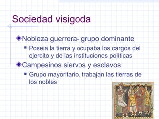 Sociedad visigoda
Nobleza guerrera- grupo dominante
 Poseia la tierra y ocupaba los cargos del
ejercito y de las instituciones políticas
Campesinos siervos y esclavos
 Grupo mayoritario, trabajan las tierras de
los nobles
 