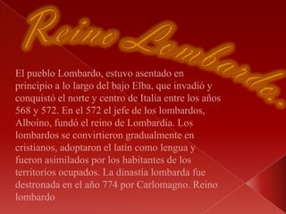 Reino Lombardo:El pueblo Lombardo, estuvo asentado en principio a lo largo del bajo Elba, que invadió y conquistó el norte y centro de Italia entre los años 568 y 572. En el 572 el jefe de los lombardos, Alboíno, fundó el reino de Lombardía. Los lombardos se convirtieron gradualmente en cristianos, adoptaron el latín como lengua y fueron asimilados por los habitantes de los territorios ocupados. La dinastía lombarda fue destronada en el año 774 por Carlomagno. Reino lombardo 