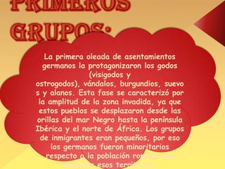Primeros grupos:La primera oleada de asentamientos germanos la protagonizaron los godos (visigodos y ostrogodos), vándalos, burgundios, suevos y alanos. Esta fase se caracterizó por la amplitud de la zona invadida, ya que estos pueblos se desplazaron desde las orillas del mar Negro hasta la península Ibérica y el norte de África. Los grupos de inmigrantes eran pequeños, por eso los germanos fueron minoritarios respecto a la población romana que habitaba esos territorios.