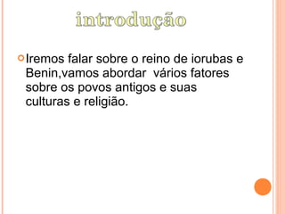  Iremos falar sobre o reino de iorubas e
 Benin,vamos abordar vários fatores
 sobre os povos antigos e suas
 culturas e religião.
 