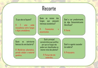 O que são os liquens?
R: É uma união
mutualística entre fungos
e algas unicelulares.
Quais os nomes dos
fungos que possuem
interesse econômico?
R: Ficomicetos e
ascomicetos
Qual a cor predominante
da alga fotossintetizante
Clorofícea?
R: Verde
Qual é o agente causador
da malária?
R: Protozoário
Quais as estruturas
básicas de uma bactéria?
R: Membrana plasmática,
parede celular e material
genético.
Qual a principal
característica que justifica
por que os fungos não
podem ser classificados no
mesmo reino das plantas?
R: Porque não são
autótrofos.
Recorte
 