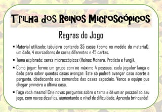 Regras do Jogo
 Material utilizado: tabuleiro contendo 35 casas (como no modelo do material),
um dado, 4 marcadores de cores diferentes e 45 cartas.
 Tema explorado: seres microscópicos (Reinos Monera, Protista e Fungi).
 Como jogar: forme um grupo com no máximo 4 pessoas, cada jogador lança o
dado para saber quantas casas avançar. Este só poderá avançar caso acerte a
pergunta, obedecendo aos comandos das casas especiais. Vence a equipe que
chegar primeiro a última casa.
 Faça você mesmo! Crie novas perguntas sobre o tema e dê um ar pessoal ao seu
jogo, com novos desafios, aumentando o nível de dificuldade. Aprenda brincando!
Trilha dos Reinos Microscópicos
 