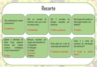 Que medicamento matam
as bactérias?
R: antibióticos
Cite um exemplo de
bactérias úteis que vivem
em nosso corpo.
R: lactobacilos
Cite 2 exemplos de
doenças causadas por
bactérias:
R: tétano, pneumonia.
Que fungos são usados na
fabricação de pães e de
bebidas?
R: levedos
Quanto a indivíduos do
Reino Fungi, podemos
afirmar que: ”podem
produzir antibióticos
e fazer fotossíntese”?
R: Falso.
Doenças causadas por
fungos são chamadas de:
a) fungicidas
b) infecções
c) viroses
d) micoses
e) febres
Como pode ser o tipo de
respiração das bactérias?
R: aeróbias e anaeróbias
Como é o nome do
processo de reprodução
das bactérias?
R: Fissão ou divisão
binária.
Recorte
 