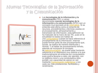  Las tecnologías de la información y la
comunicación (TIC), a veces
denominadas nuevas tecnologías de la
información y la comunicación (NTIC) son un
concepto muy asociado al de informática. Si se
entiende esta última como el conjunto de
recursos, procedimientos y técnicas usadas en
el procesamiento, almacenamiento y
transmisión de información, esta definición se
ha matizado de la mano de las TIC, pues en la
actualidad no basta con hablar de
una computadora cuando se hace referencia al
procesamiento de la información. Internet
puede formar parte de ese procesamiento que,
quizás, se realice de manera distribuida y
remota. Y al hablar de procesamiento remoto,
además de incorporar el concepto
de telecomunicación, se puede estar haciendo
referencia a un dispositivo muy distinto a lo que
tradicionalmente se entiende por computadora
pues podría llevarse a cabo, por ejemplo, con
un teléfono móvil o una computadora ultra-
portátil, con capacidad de operar en red
mediante Comunicación inalámbrica y con
cada vez más prestaciones, facilidades y
rendimiento.
 