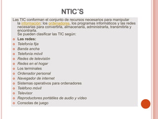 Las TIC conforman el conjunto de recursos necesarios para manipular
la información: los ordenadores, los programas informáticos y las redes
necesarias para convertirla, almacenarla, administrarla, transmitirla y
encontrarla.
Se pueden clasificar las TIC según:
 Las redes:
 Telefonía fija
 Banda ancha
 Telefonía móvil
 Redes de televisión
 Redes en el hogar
 Los terminales
 Ordenador personal
 Navegador de internet
 Sistemas operativos para ordenadores
 Teléfono móvil
 Televisor
 Reproductores portátiles de audio y vídeo
 Consolas de juego
 