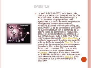  La Web 1.0 (1991-2003) es la forma más
básica que existe, con navegadores de sólo
texto bastante rápidos. Después surgió el
HTML que hizo las páginas web más
agradables a la vista, así como los primeros
navegadores visuales tales como IE,
Netscape, Explorer (en versiones antiguas),
etc.La Web 1.0 es de sólo lectura. El usuario
no puedeinteractuar con el contenido de la
página (nada de comentarios, respuestas,
citas, etc), estando totalmente limitado a lo
que el Webmaster sube a ésta.Web 1.0 se
refiere a un estado de la World Wide Web, y
cualquier página web diseñada con un estilo
anterior del fenómeno de la Web 2.0. Es en
general un término que ha sido creado para
describir la Web antes del impacto de la
fiebre punto com en el 2001, que es visto
por muchos como el momento en que
el internet dio un giro.1Es la forma más fácil
en el sentido del término Web 1.0 cuando es
usada en relación a término Web 2.0, para
comparar los dos y mostrar ejemplos de
cada uno.
 