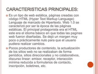 CARACTERISTICAS PRINCIPALES:
 Es un tipo de web estática, páginas creadas con
código HTML (Hyper Text Markup Language)
Lenguaje de marcado de Hipertexto. Web 1.0 se
caracterizó por ser la época de las páginas
estáticas. El principal protagonista era el HTML
este era el idioma básico en que todas las paginas
web fueron diseñadas. Se dejó un margen muy
poco o prácticamente nulo para que el usuario
pudiera realizar cambios.
 Pocos productores de contenido, la actualización
de los sitios web no se realizaban de forma
periódica, sitios direccionales y no colaborativos,
discurso linear: emisor, receptor, interacción
mínima reducida a formularios de contacto,
inscripción, boletines, etc.
 